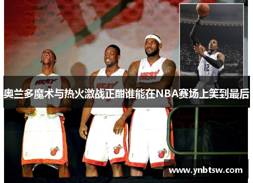 奥兰多魔术与热火激战正酣谁能在NBA赛场上笑到最后