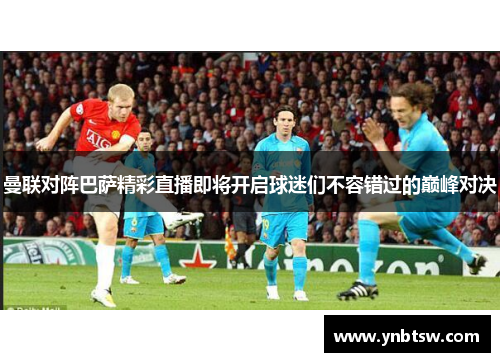 曼联对阵巴萨精彩直播即将开启球迷们不容错过的巅峰对决