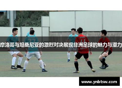 摩洛哥与坦桑尼亚的激烈对决展现非洲足球的魅力与潜力