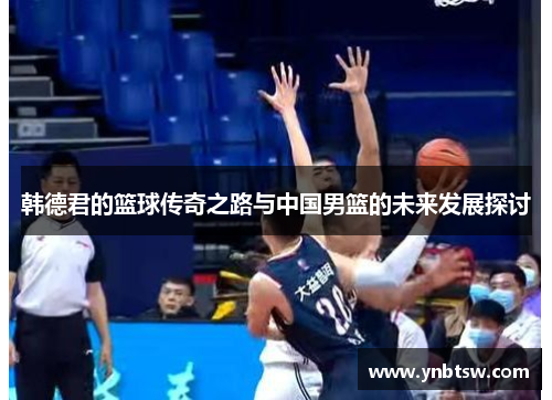 韩德君的篮球传奇之路与中国男篮的未来发展探讨
